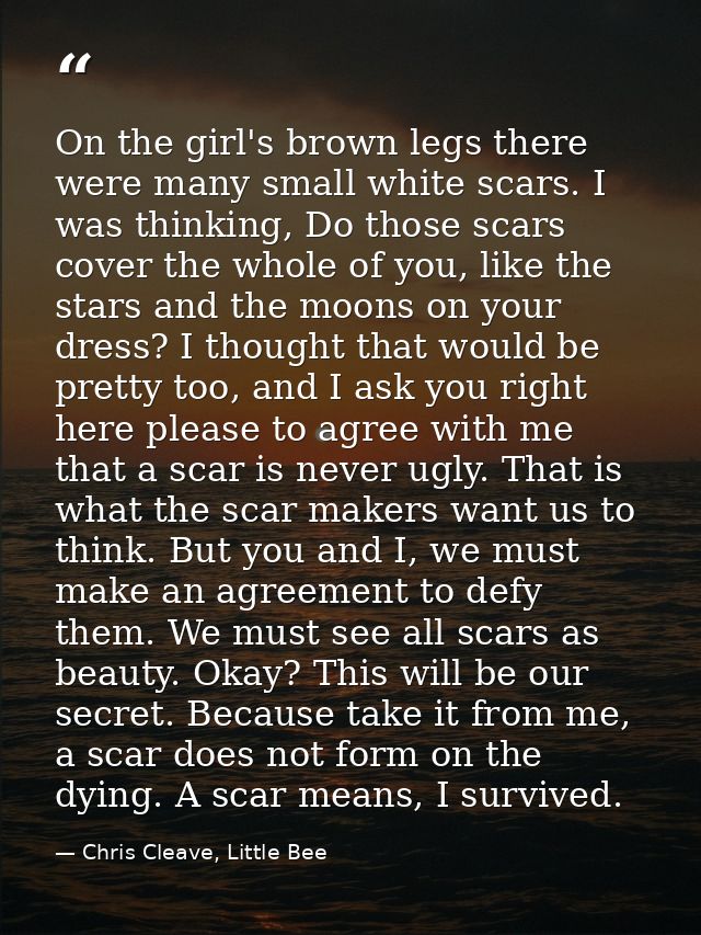 On the girl's brown legs there were many small white scars. I was thinking, Do those scars cover the whole of you, like  — Chris Cleave, Little Bee