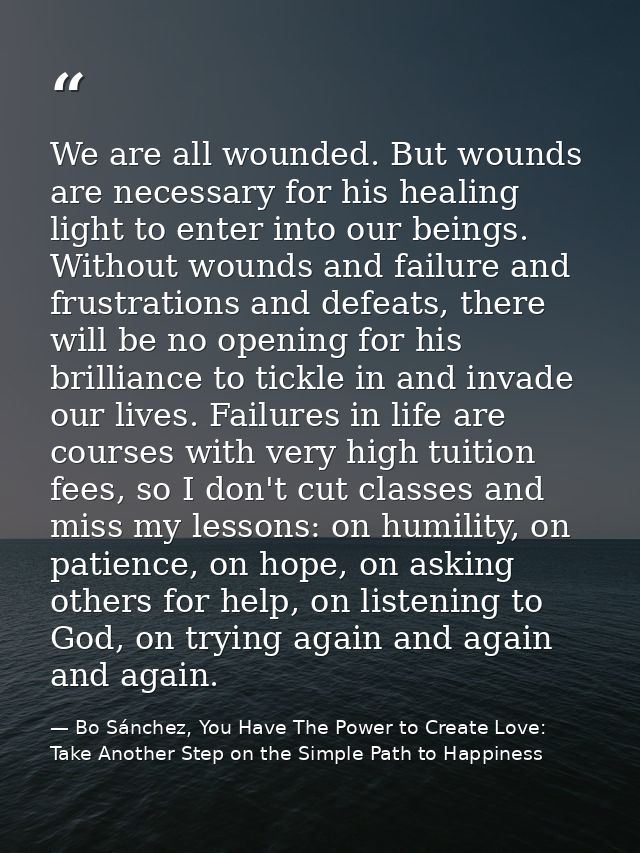We are all wounded. But wounds are necessary for his healing light to enter into our beings. Without wounds and failure  — Bo Sánchez, You Have The Power to Create Love: Take Another Step on the Simple Path to Happiness