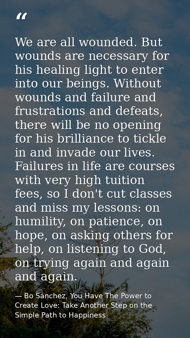 We are all wounded. But wounds are necessary for his healing light to enter into our beings. Without wounds and failure  — Bo Sánchez, You Have The Power to Create Love: Take Another Step on the Simple Path to Happiness