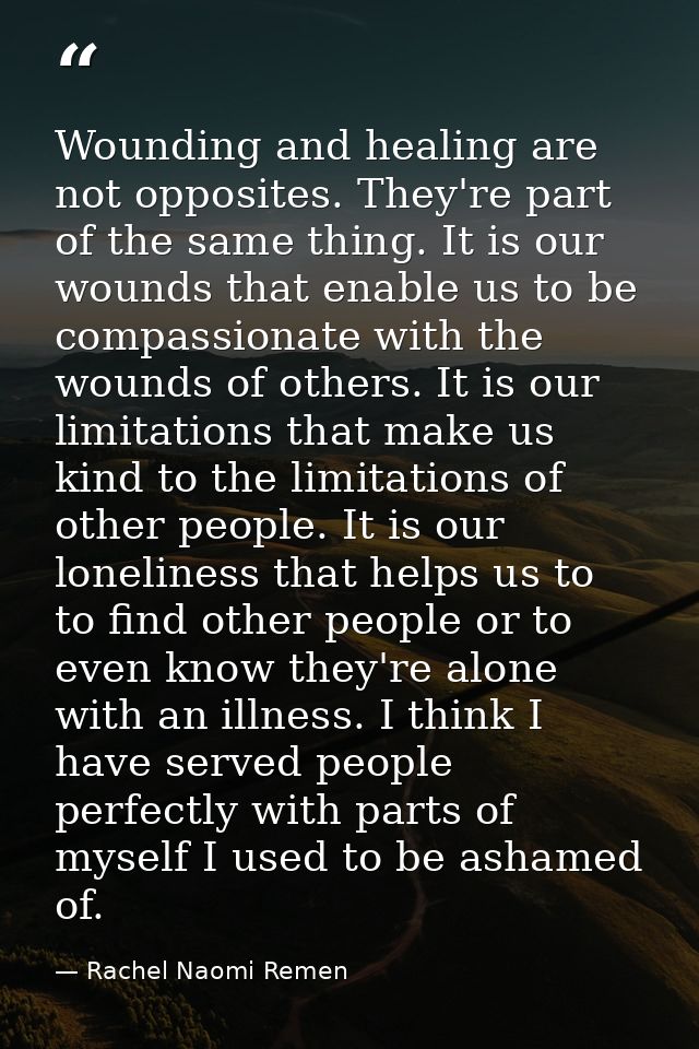 Wounding and healing are not opposites. They're part of the same thing. It is our wounds that enable us to be compassion — Rachel Naomi Remen