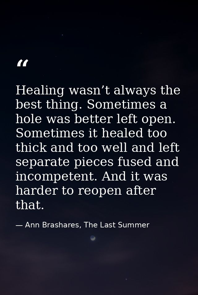Healing wasn’t always the best thing. Sometimes a hole was better left open. Sometimes it healed too thick and too well  — Ann Brashares, The Last Summer