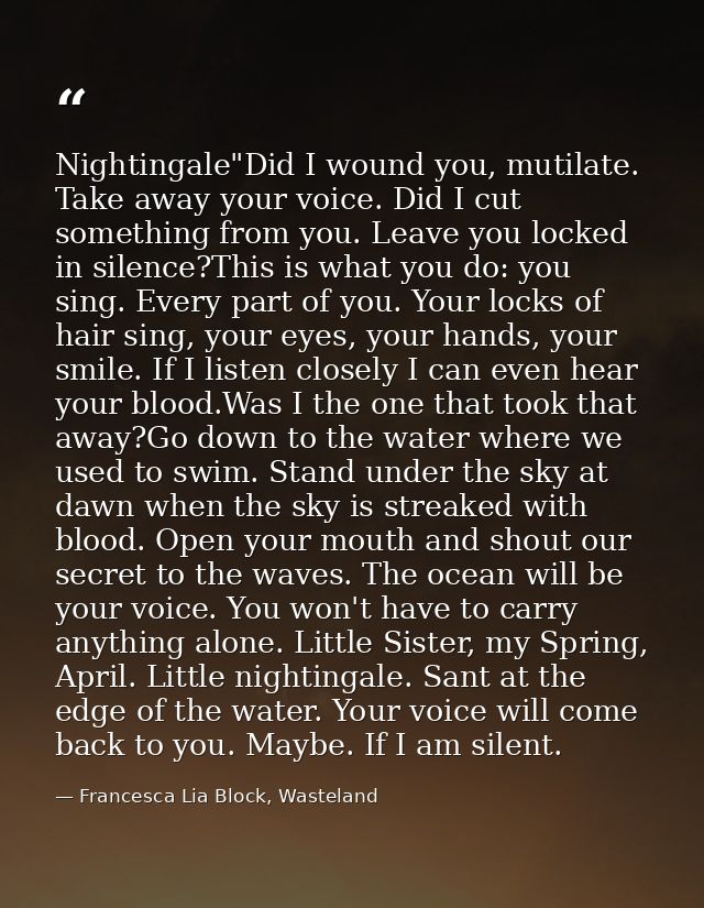 Nightingale"Did I wound you, mutilate. Take away your voice. Did I cut something from you. Leave you locked in silence?T — Francesca Lia Block, Wasteland