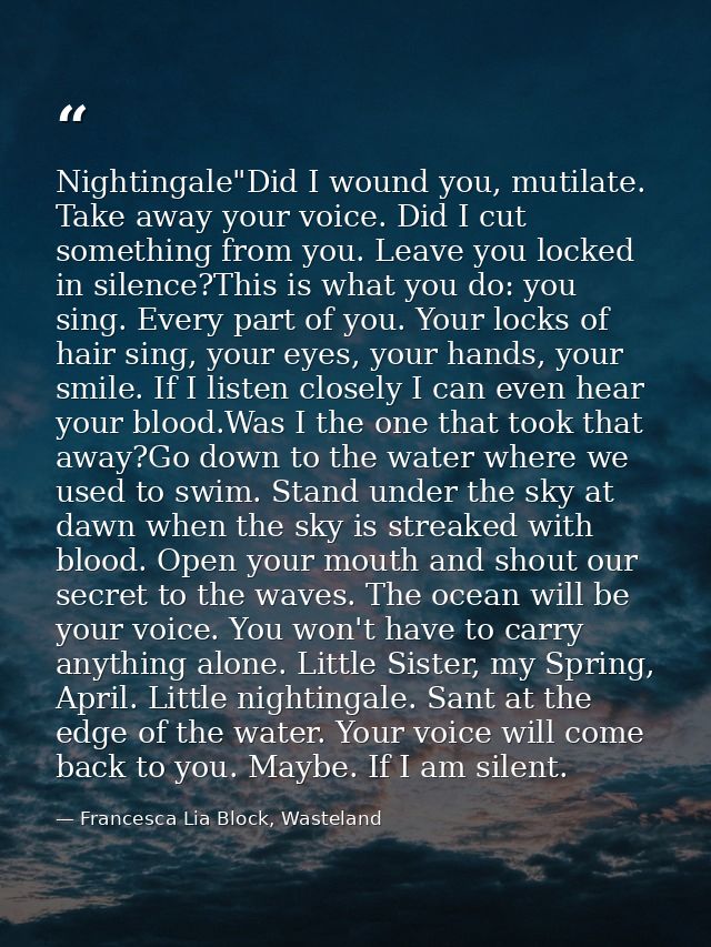 Nightingale"Did I wound you, mutilate. Take away your voice. Did I cut something from you. Leave you locked in silence?T — Francesca Lia Block, Wasteland