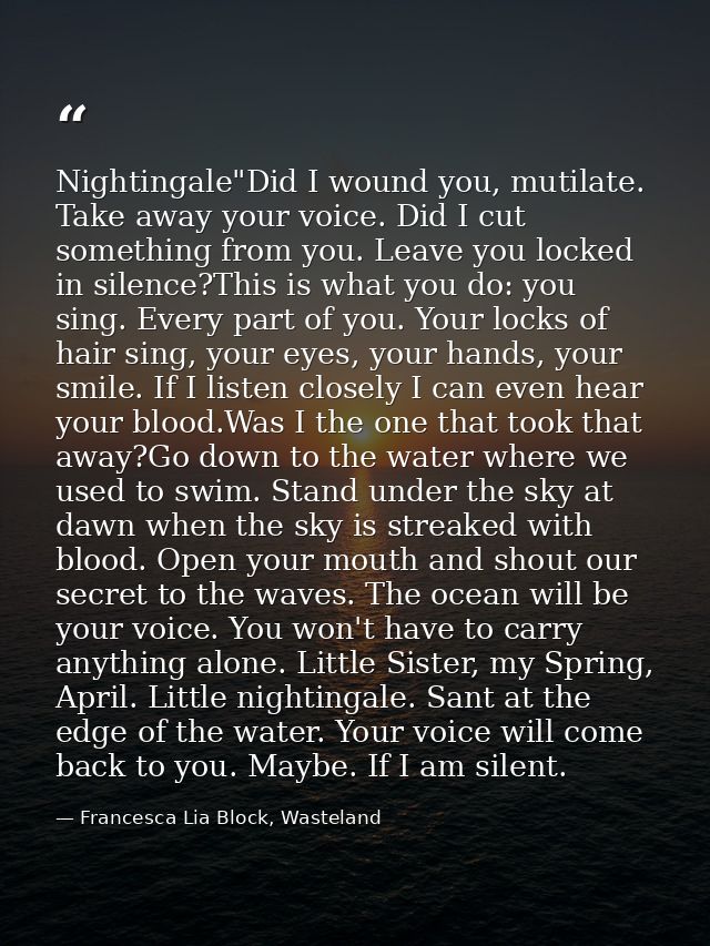 Nightingale"Did I wound you, mutilate. Take away your voice. Did I cut something from you. Leave you locked in silence?T — Francesca Lia Block, Wasteland