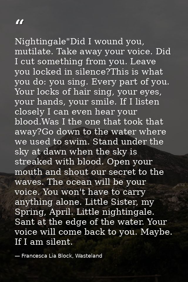 Nightingale"Did I wound you, mutilate. Take away your voice. Did I cut something from you. Leave you locked in silence?T — Francesca Lia Block, Wasteland