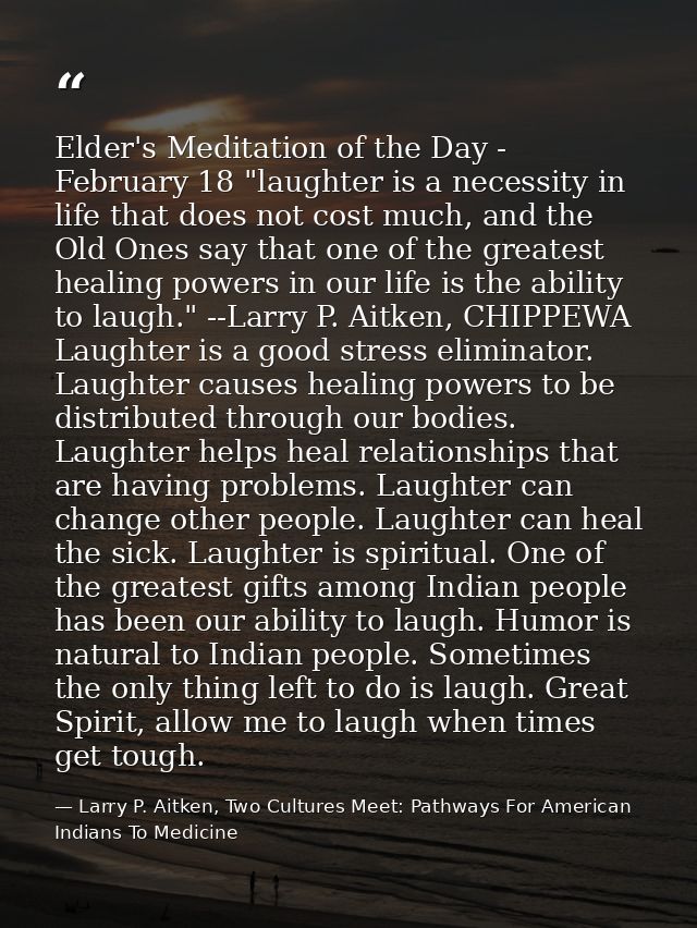 Elder's Meditation of the Day - February 18 "laughter is a necessity in life that does not cost much, and the Old Ones s — Larry P. Aitken, Two Cultures Meet: Pathways For American Indians To Medicine