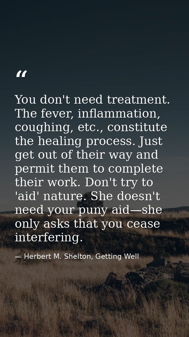 You don't need treatment. The fever, inflammation, coughing, etc., constitute the healing process. Just get out of their — Herbert M. Shelton, Getting Well