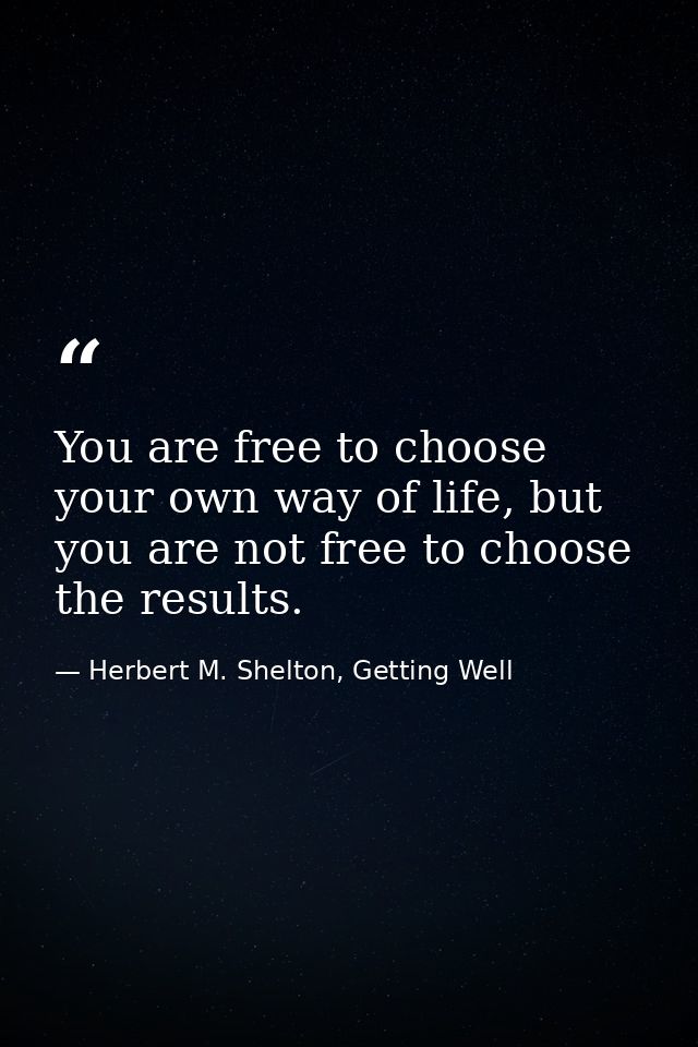 You are free to choose your own way of life, but you are not free to choose the results. — Herbert M. Shelton, Getting Well