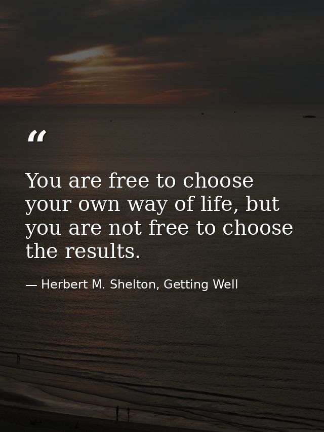 You are free to choose your own way of life, but you are not free to choose the results. — Herbert M. Shelton, Getting Well