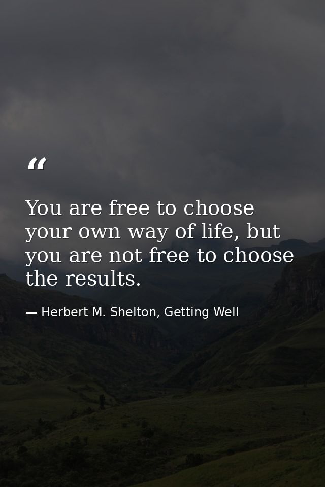 You are free to choose your own way of life, but you are not free to choose the results. — Herbert M. Shelton, Getting Well