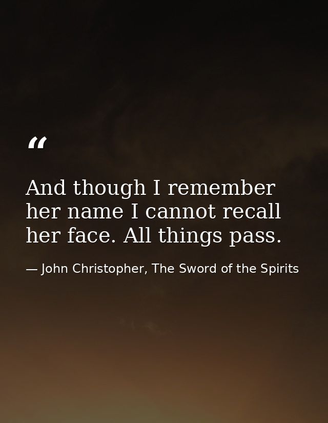 And though I remember her name I cannot recall her face. All things pass. — John Christopher, The Sword of the Spirits