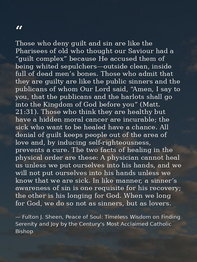 Those who deny guilt and sin are like the Pharisees of old who thought our Saviour had a “guilt complex” because He accu — Fulton J. Sheen, Peace of Soul: Timeless Wisdom on Finding Serenity and Joy by the Century's Most Acclaimed Catholic Bishop