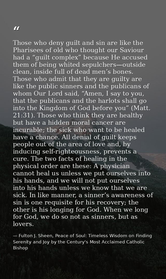 Those who deny guilt and sin are like the Pharisees of old who thought our Saviour had a “guilt complex” because He accu — Fulton J. Sheen, Peace of Soul: Timeless Wisdom on Finding Serenity and Joy by the Century's Most Acclaimed Catholic Bishop