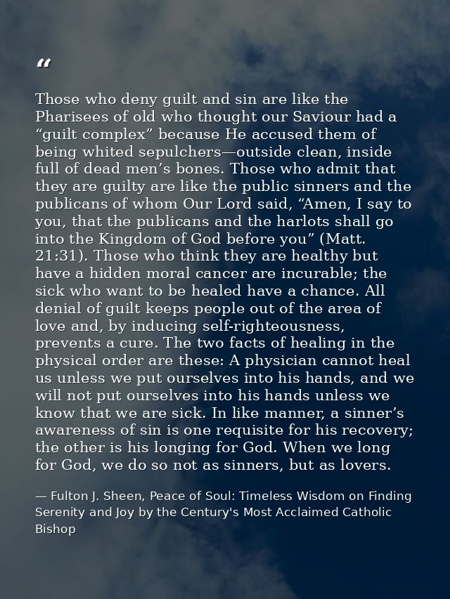 Those who deny guilt and sin are like the Pharisees of old who thought our Saviour had a “guilt complex” because He accu — Fulton J. Sheen, Peace of Soul: Timeless Wisdom on Finding Serenity and Joy by the Century's Most Acclaimed Catholic Bishop
