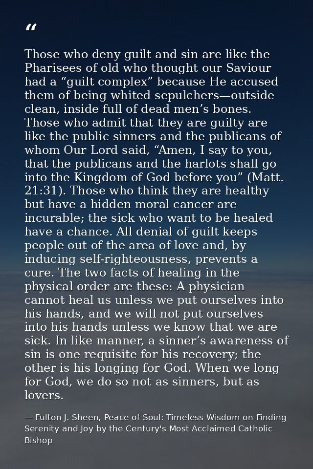 Those who deny guilt and sin are like the Pharisees of old who thought our Saviour had a “guilt complex” because He accu — Fulton J. Sheen, Peace of Soul: Timeless Wisdom on Finding Serenity and Joy by the Century's Most Acclaimed Catholic Bishop