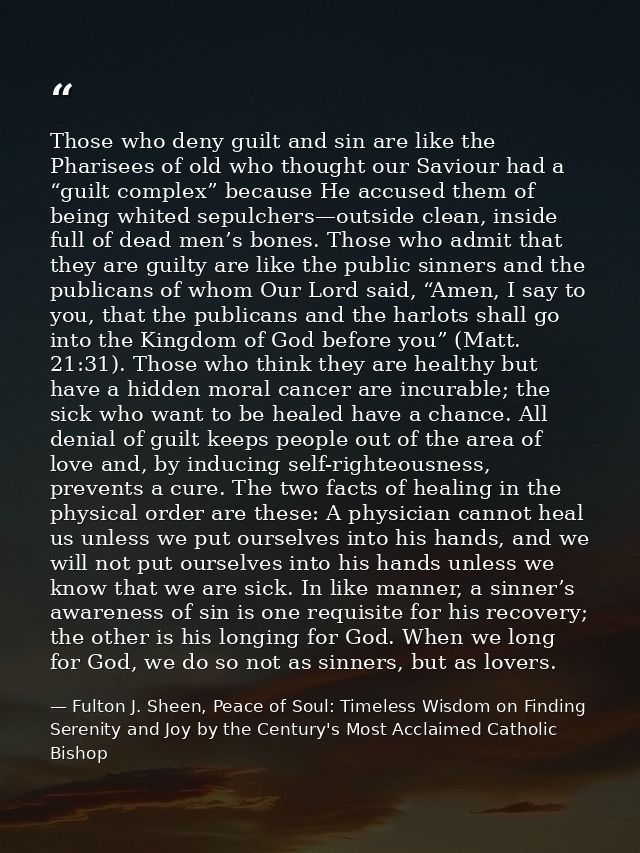 Those who deny guilt and sin are like the Pharisees of old who thought our Saviour had a “guilt complex” because He accu — Fulton J. Sheen, Peace of Soul: Timeless Wisdom on Finding Serenity and Joy by the Century's Most Acclaimed Catholic Bishop