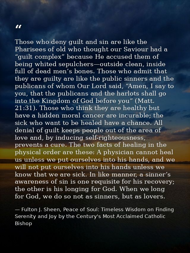 Those who deny guilt and sin are like the Pharisees of old who thought our Saviour had a “guilt complex” because He accu — Fulton J. Sheen, Peace of Soul: Timeless Wisdom on Finding Serenity and Joy by the Century's Most Acclaimed Catholic Bishop