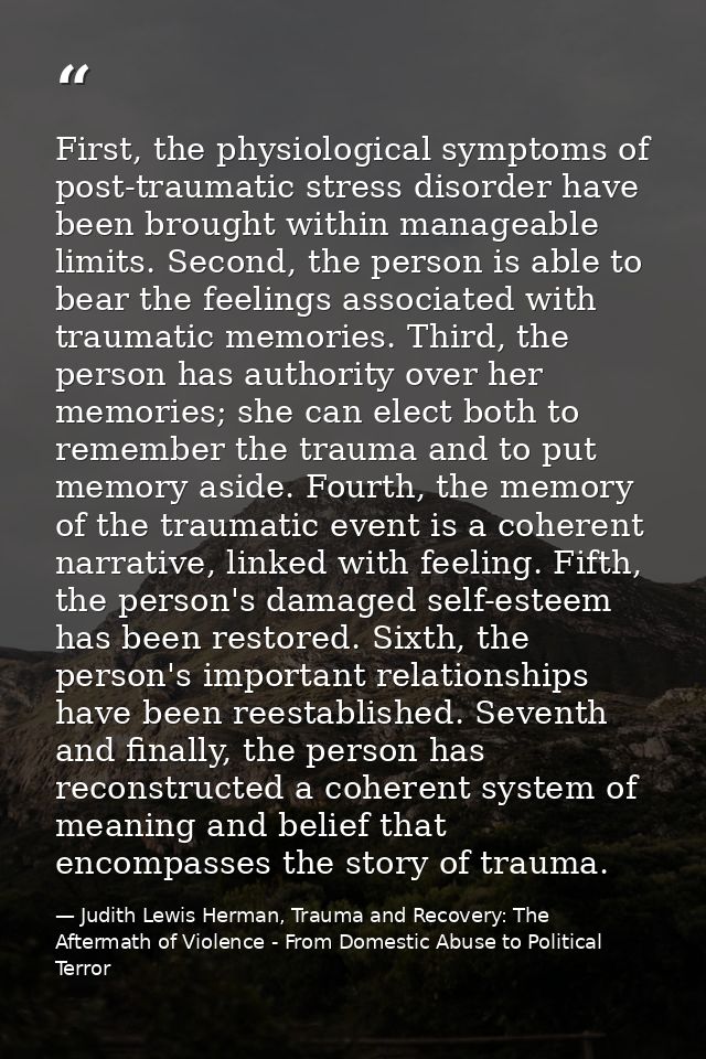 First, the physiological symptoms of post-traumatic stress disorder have been brought within manageable limits. Second,  — Judith Lewis Herman, Trauma and Recovery: The Aftermath of Violence - From Domestic Abuse to Political Terror
