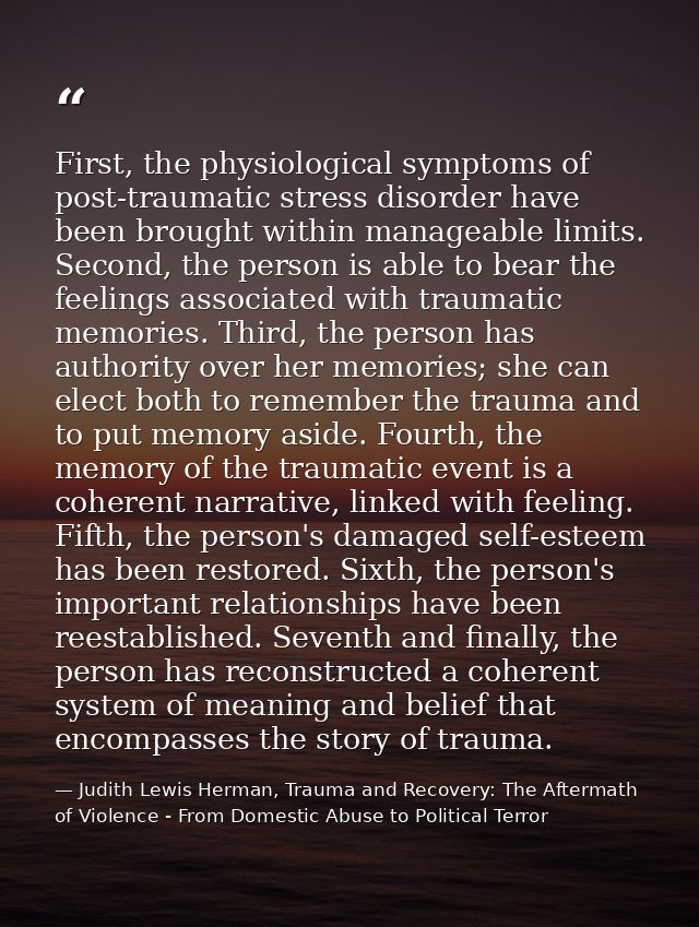 First, the physiological symptoms of post-traumatic stress disorder have been brought within manageable limits. Second,  — Judith Lewis Herman, Trauma and Recovery: The Aftermath of Violence - From Domestic Abuse to Political Terror