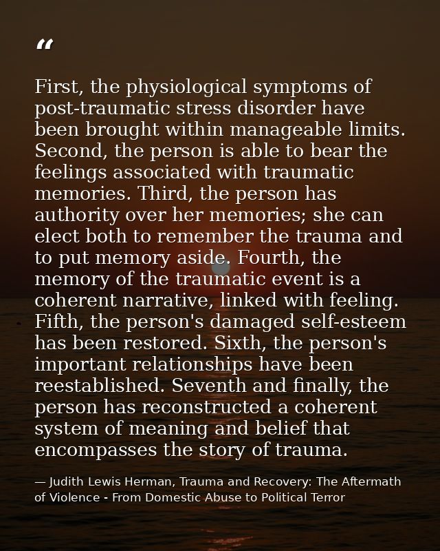 First, the physiological symptoms of post-traumatic stress disorder have been brought within manageable limits. Second,  — Judith Lewis Herman, Trauma and Recovery: The Aftermath of Violence - From Domestic Abuse to Political Terror