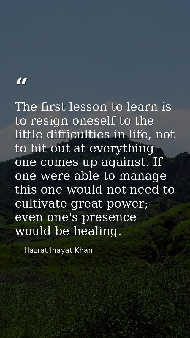 The first lesson to learn is to resign oneself to the little difficulties in life, not to hit out at everything one come — Hazrat Inayat Khan