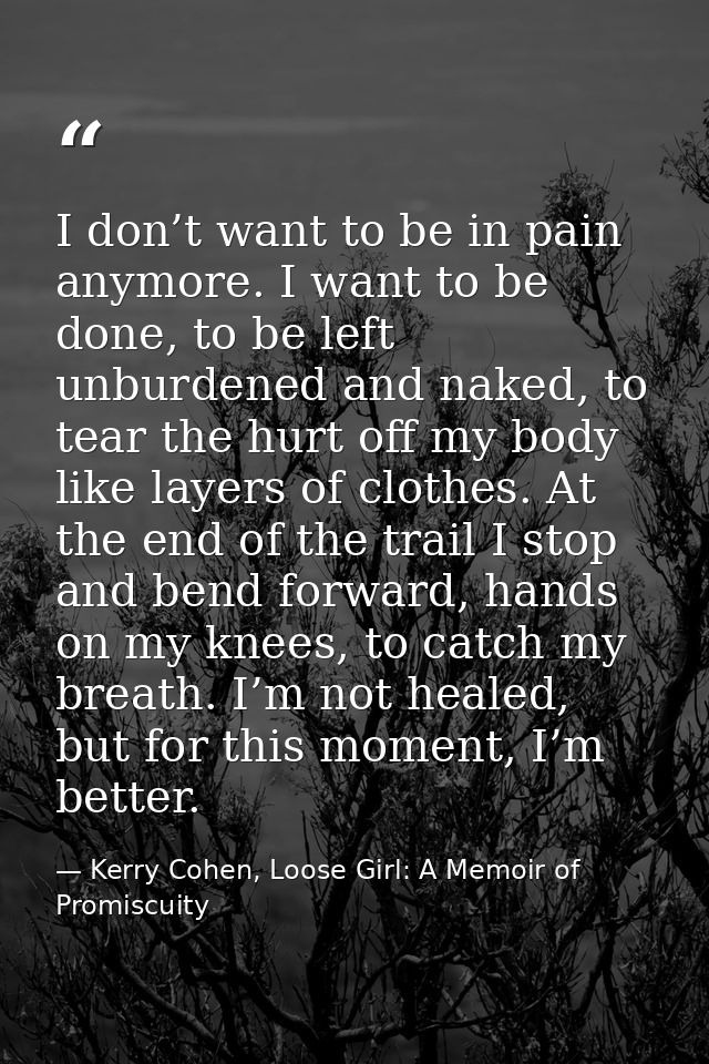 I don’t want to be in pain anymore. I want to be done, to be left unburdened and naked, to tear the hurt off my body lik — Kerry Cohen, Loose Girl: A Memoir of Promiscuity