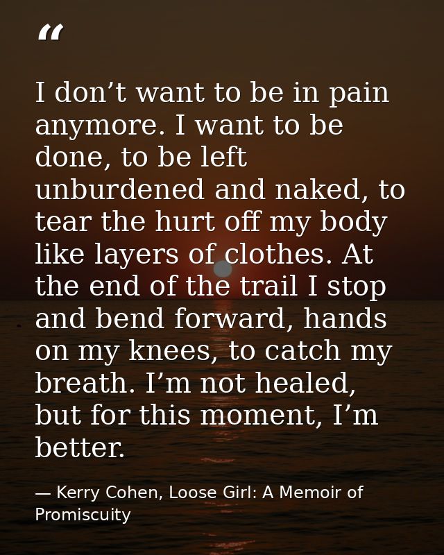 I don’t want to be in pain anymore. I want to be done, to be left unburdened and naked, to tear the hurt off my body lik — Kerry Cohen, Loose Girl: A Memoir of Promiscuity