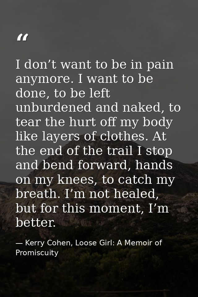 I don’t want to be in pain anymore. I want to be done, to be left unburdened and naked, to tear the hurt off my body lik — Kerry Cohen, Loose Girl: A Memoir of Promiscuity