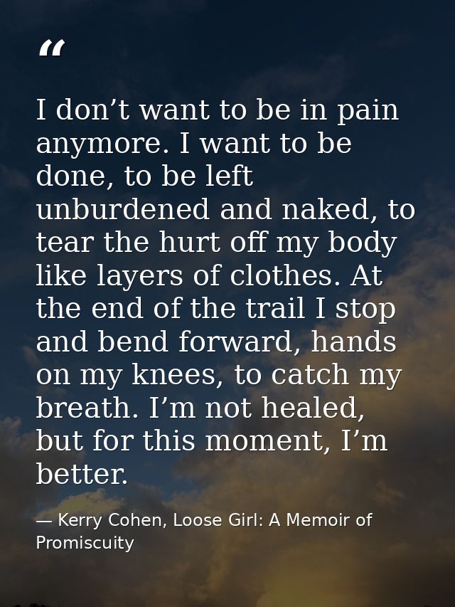 I don’t want to be in pain anymore. I want to be done, to be left unburdened and naked, to tear the hurt off my body lik — Kerry Cohen, Loose Girl: A Memoir of Promiscuity