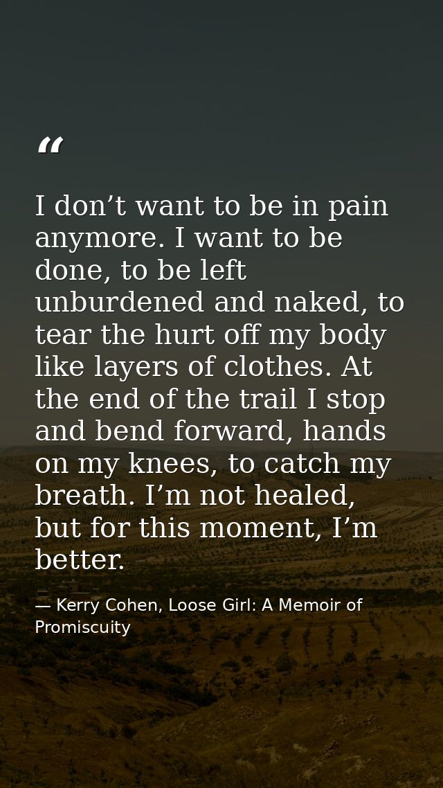 I don’t want to be in pain anymore. I want to be done, to be left unburdened and naked, to tear the hurt off my body lik — Kerry Cohen, Loose Girl: A Memoir of Promiscuity