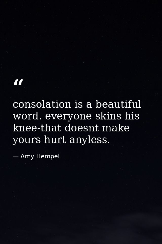 consolation is a beautiful word. everyone skins his knee-that doesnt make yours hurt anyless. — Amy Hempel