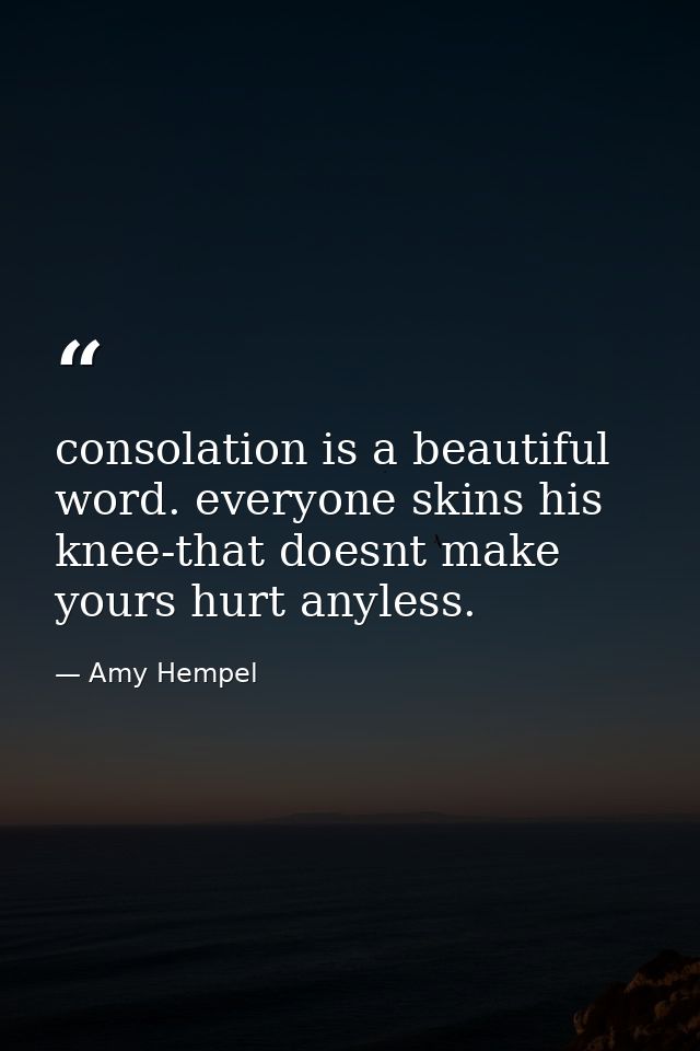 consolation is a beautiful word. everyone skins his knee-that doesnt make yours hurt anyless. — Amy Hempel