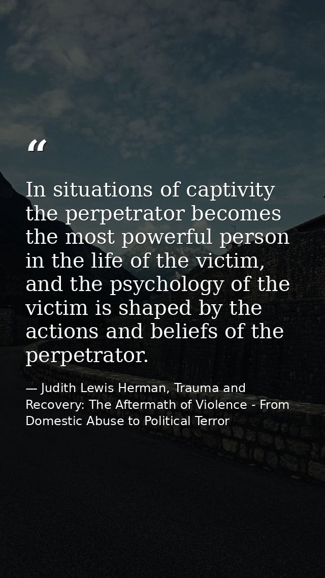 In situations of captivity the perpetrator becomes the most powerful person in the life of the victim, and the psycholog — Judith Lewis Herman, Trauma and Recovery: The Aftermath of Violence - From Domestic Abuse to Political Terror