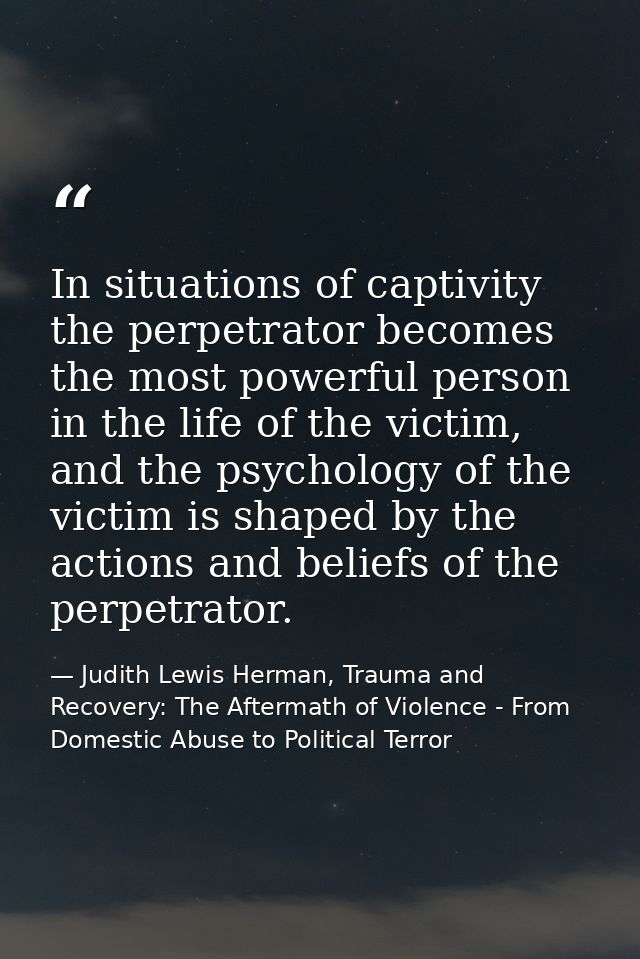 In situations of captivity the perpetrator becomes the most powerful person in the life of the victim, and the psycholog — Judith Lewis Herman, Trauma and Recovery: The Aftermath of Violence - From Domestic Abuse to Political Terror