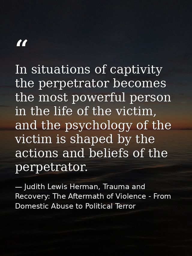 In situations of captivity the perpetrator becomes the most powerful person in the life of the victim, and the psycholog — Judith Lewis Herman, Trauma and Recovery: The Aftermath of Violence - From Domestic Abuse to Political Terror
