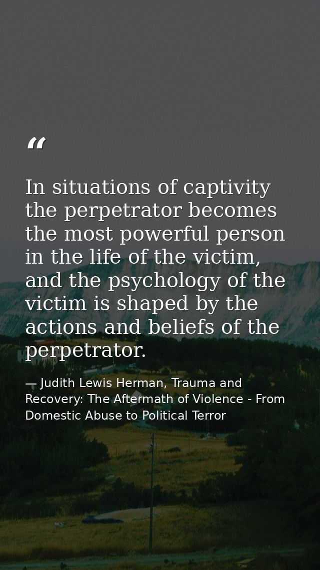 In situations of captivity the perpetrator becomes the most powerful person in the life of the victim, and the psycholog — Judith Lewis Herman, Trauma and Recovery: The Aftermath of Violence - From Domestic Abuse to Political Terror
