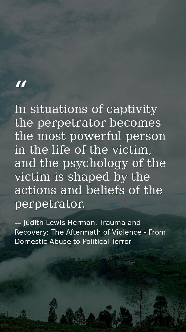 In situations of captivity the perpetrator becomes the most powerful person in the life of the victim, and the psycholog — Judith Lewis Herman, Trauma and Recovery: The Aftermath of Violence - From Domestic Abuse to Political Terror