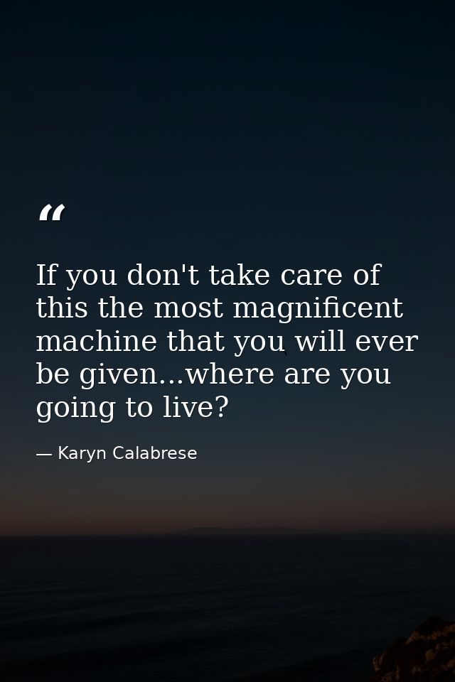 If you don't take care of this the most magnificent machine that you will ever be given...where are you going to live? — Karyn Calabrese