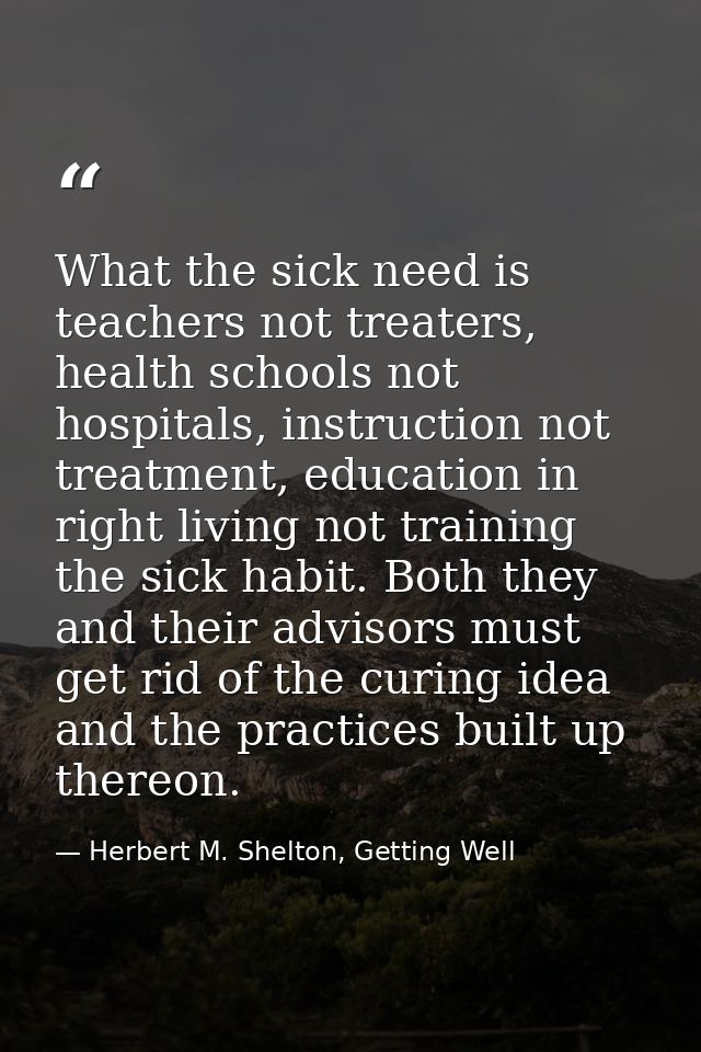 What the sick need is teachers not treaters, health schools not hospitals, instruction not treatment, education in right — Herbert M. Shelton, Getting Well