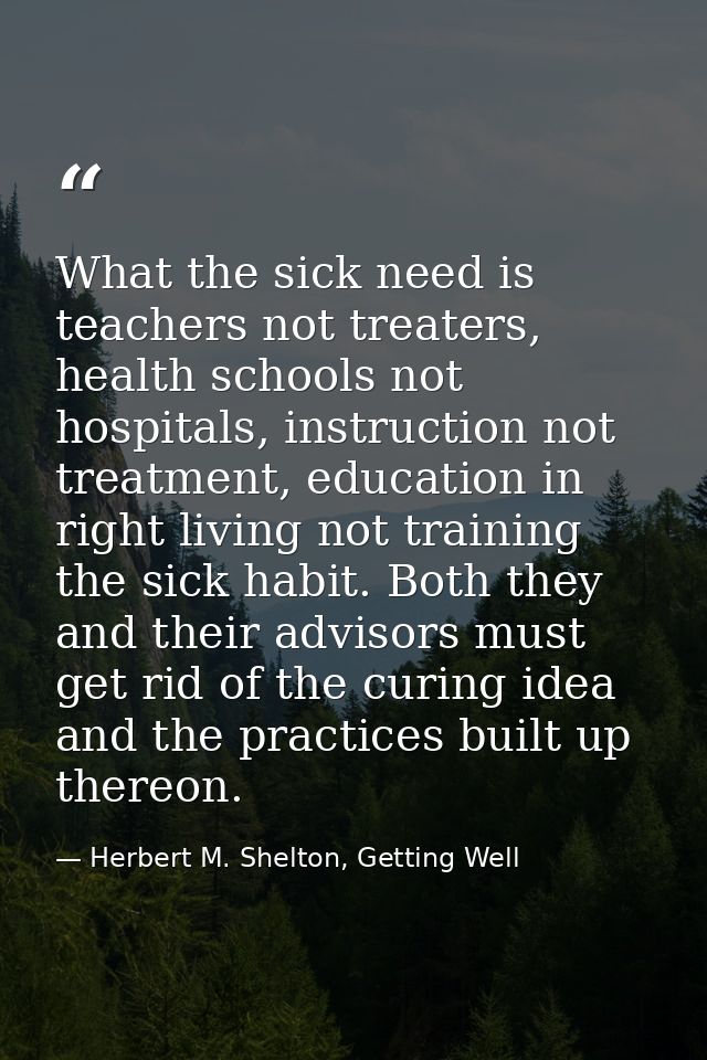 What the sick need is teachers not treaters, health schools not hospitals, instruction not treatment, education in right — Herbert M. Shelton, Getting Well