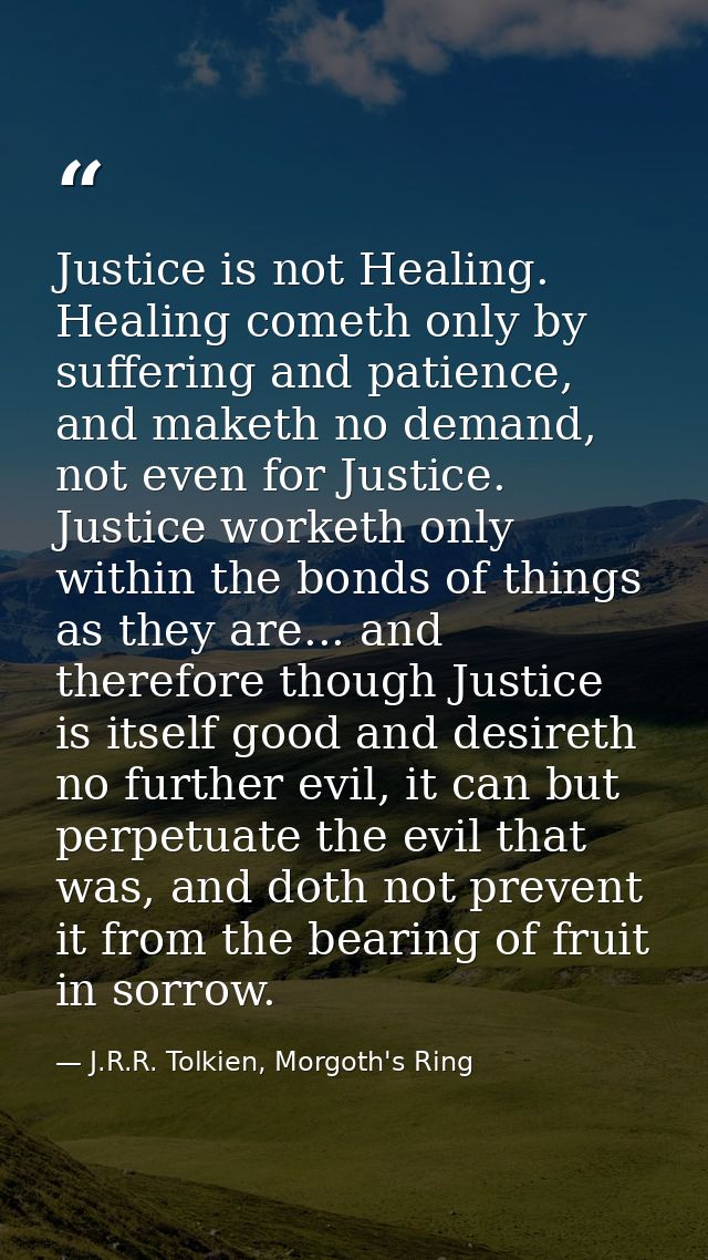 Justice is not Healing. Healing cometh only by suffering and patience, and maketh no demand, not even for Justice. Justi — J.R.R. Tolkien, Morgoth's Ring