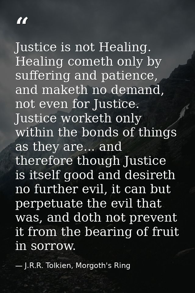 Justice is not Healing. Healing cometh only by suffering and patience, and maketh no demand, not even for Justice. Justi — J.R.R. Tolkien, Morgoth's Ring