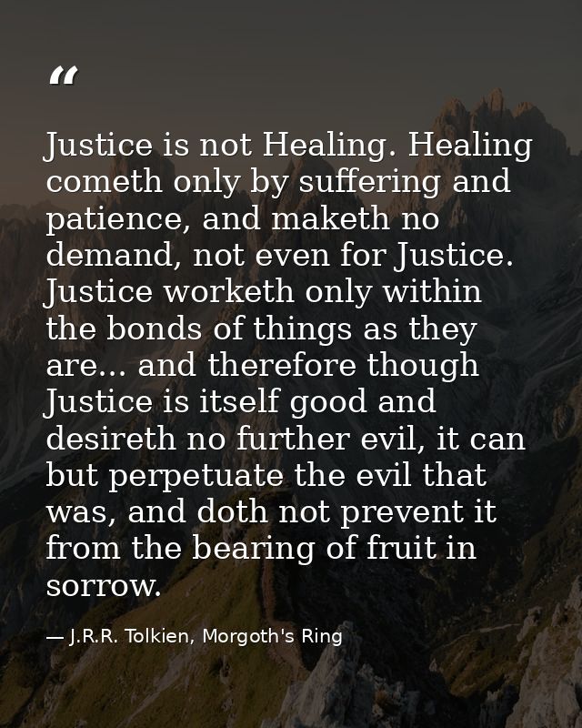 Justice is not Healing. Healing cometh only by suffering and patience, and maketh no demand, not even for Justice. Justi — J.R.R. Tolkien, Morgoth's Ring