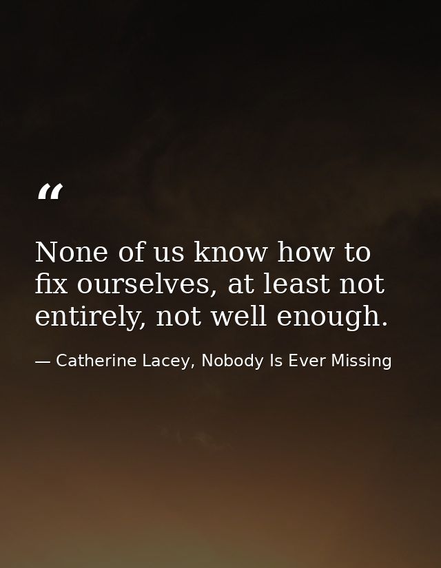 None of us know how to fix ourselves, at least not entirely, not well enough. — Catherine Lacey, Nobody Is Ever Missing