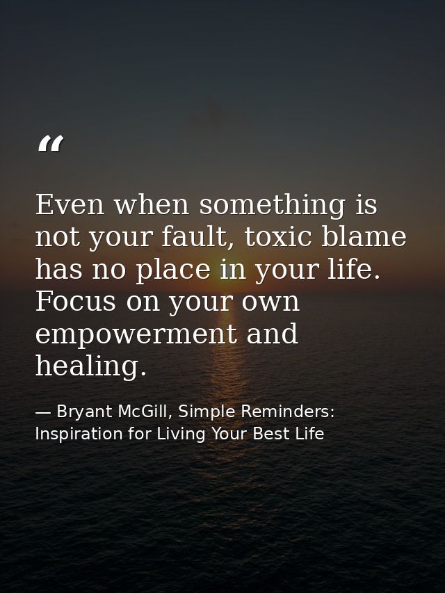 Even when something is not your fault, toxic blame has no place in your life. Focus on your own empowerment and healing. — Bryant McGill, Simple Reminders: Inspiration for Living Your Best Life