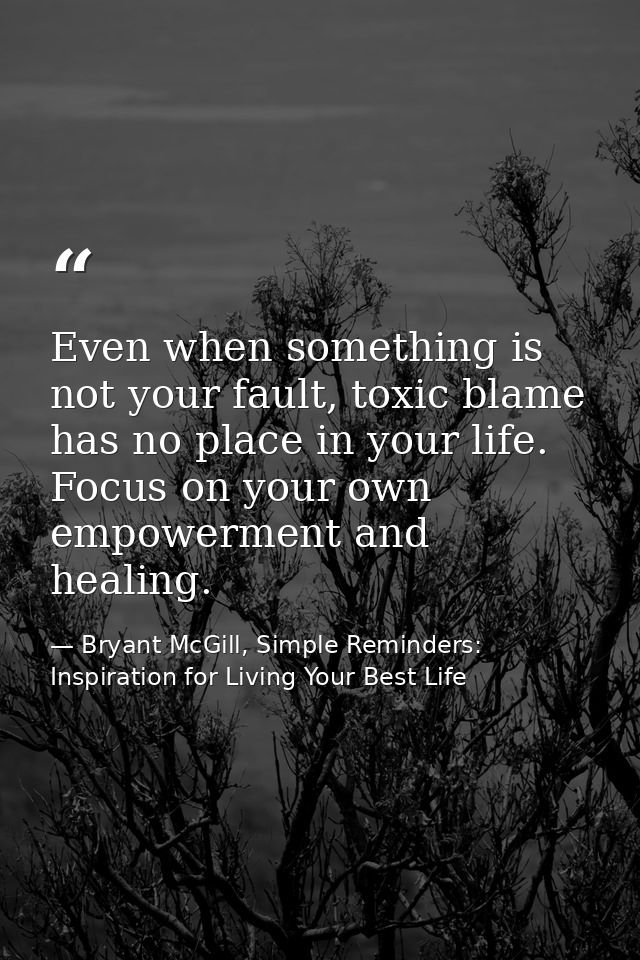 Even when something is not your fault, toxic blame has no place in your life. Focus on your own empowerment and healing. — Bryant McGill, Simple Reminders: Inspiration for Living Your Best Life