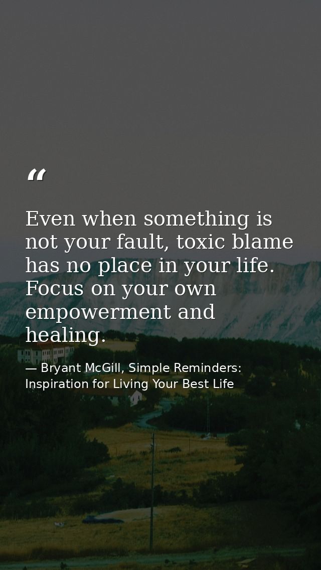 Even when something is not your fault, toxic blame has no place in your life. Focus on your own empowerment and healing. — Bryant McGill, Simple Reminders: Inspiration for Living Your Best Life
