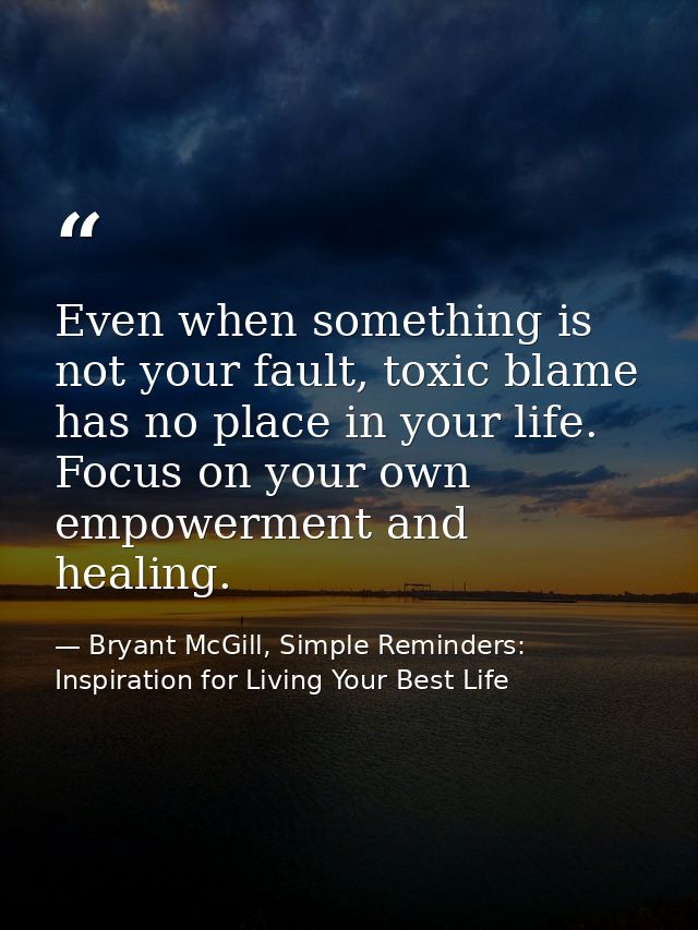 Even when something is not your fault, toxic blame has no place in your life. Focus on your own empowerment and healing. — Bryant McGill, Simple Reminders: Inspiration for Living Your Best Life