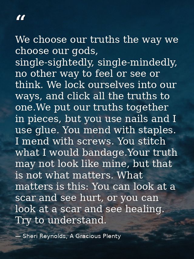 We choose our truths the way we choose our gods, single-sightedly, single-mindedly, no other way to feel or see or think — Sheri Reynolds, A Gracious Plenty