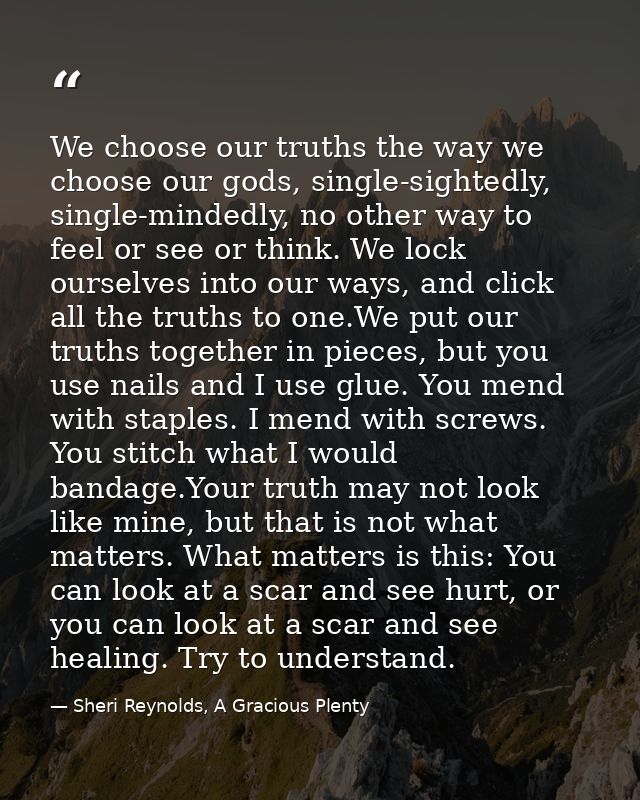 We choose our truths the way we choose our gods, single-sightedly, single-mindedly, no other way to feel or see or think — Sheri Reynolds, A Gracious Plenty